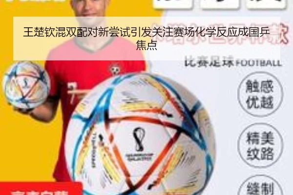王楚钦混双配对新尝试引发关注赛场化学反应成国乒焦点