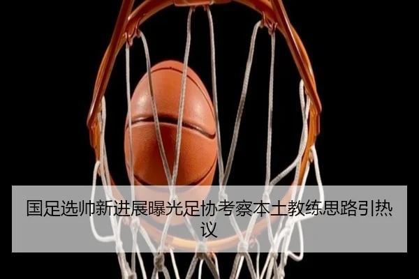 国足选帅新进展曝光足协考察本土教练思路引热议